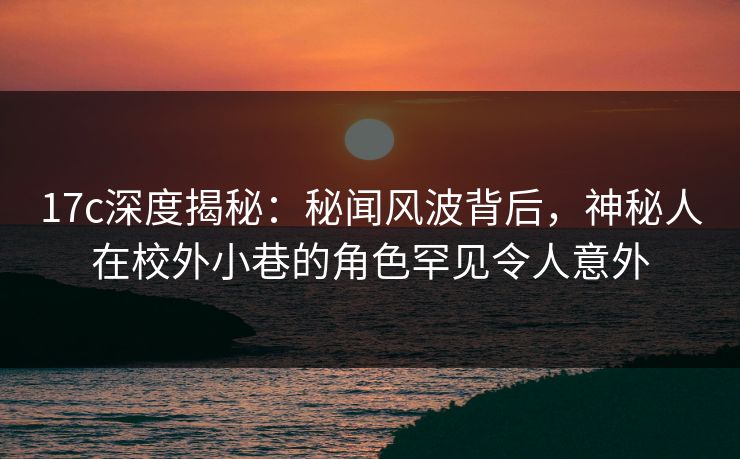 17c深度揭秘：秘闻风波背后，神秘人在校外小巷的角色罕见令人意外