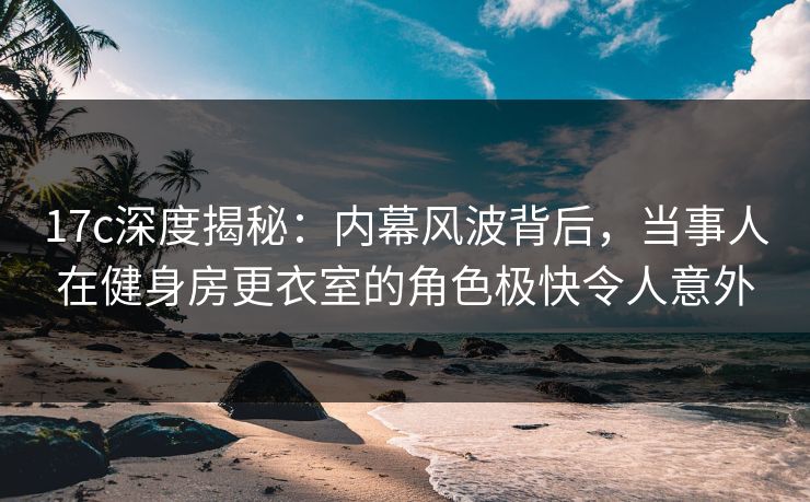17c深度揭秘：内幕风波背后，当事人在健身房更衣室的角色极快令人意外