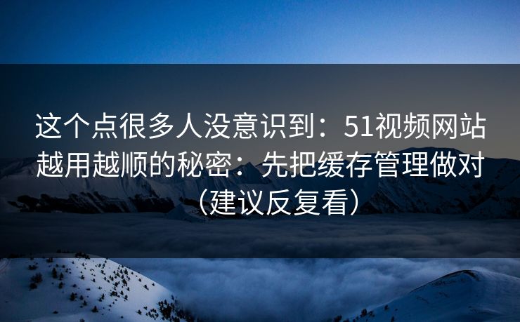 这个点很多人没意识到：51视频网站越用越顺的秘密：先把缓存管理做对（建议反复看）