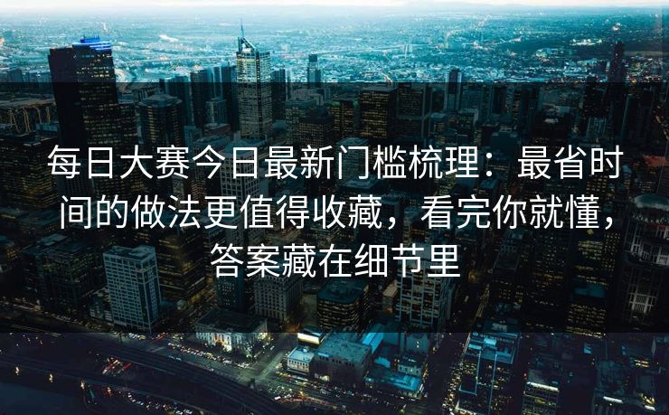 每日大赛今日最新门槛梳理：最省时间的做法更值得收藏，看完你就懂，答案藏在细节里