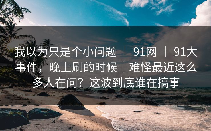 我以为只是个小问题 ｜ 91网 ｜ 91大事件，晚上刷的时候｜难怪最近这么多人在问？这波到底谁在搞事