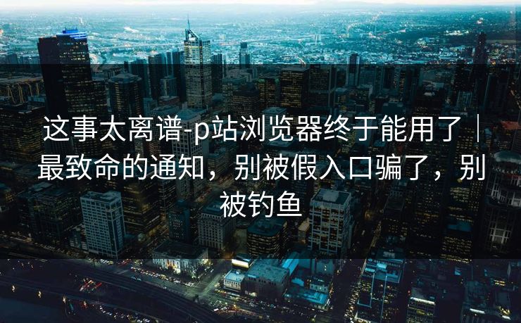 这事太离谱-p站浏览器终于能用了｜最致命的通知，别被假入口骗了，别被钓鱼