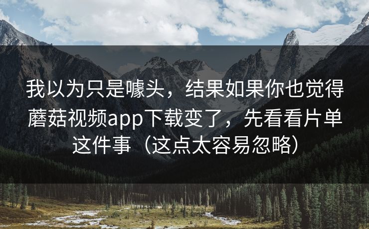 我以为只是噱头，结果如果你也觉得蘑菇视频app下载变了，先看看片单这件事（这点太容易忽略）