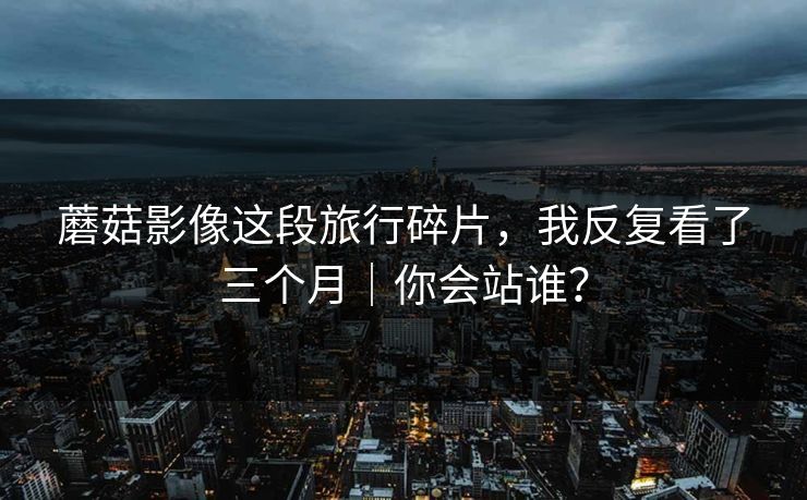 蘑菇影像这段旅行碎片，我反复看了三个月｜你会站谁？