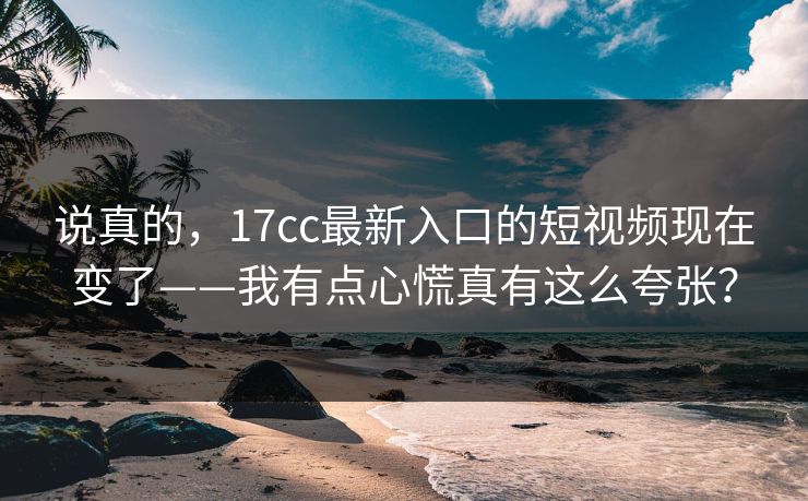 说真的，17cc最新入口的短视频现在变了——我有点心慌真有这么夸张？