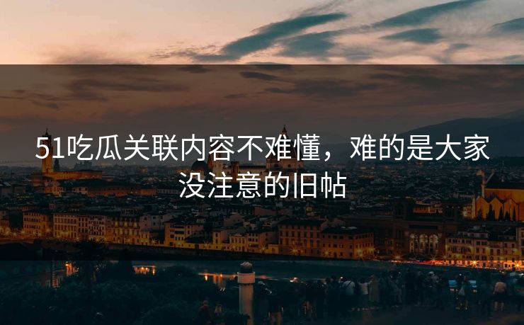 51吃瓜关联内容不难懂，难的是大家没注意的旧帖