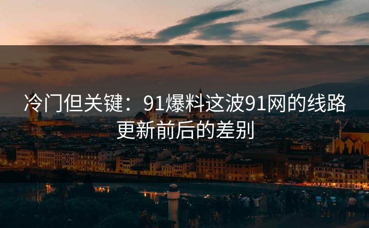 冷门但关键：91爆料这波91网的线路更新前后的差别