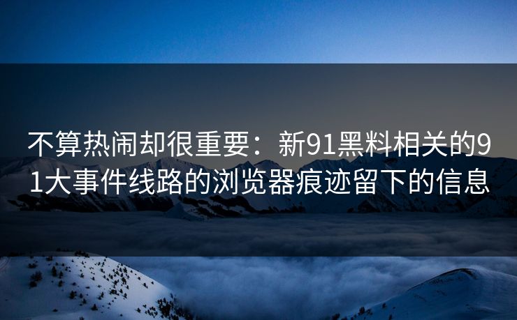 不算热闹却很重要：新91黑料相关的91大事件线路的浏览器痕迹留下的信息