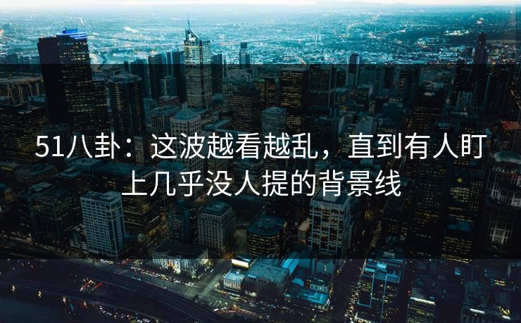 51八卦：这波越看越乱，直到有人盯上几乎没人提的背景线