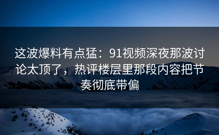 这波爆料有点猛：91视频深夜那波讨论太顶了，热评楼层里那段内容把节奏彻底带偏
